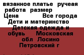 вязанное платье. ручеая работа. размер 116-122. › Цена ­ 4 800 - Все города Дети и материнство » Детская одежда и обувь   . Московская обл.,Лосино-Петровский г.